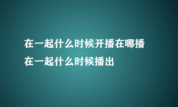 在一起什么时候开播在哪播 在一起什么时候播出