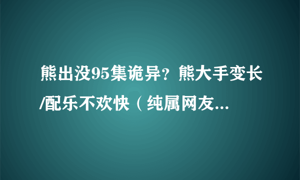 熊出没95集诡异？熊大手变长/配乐不欢快（纯属网友闲的无聊）