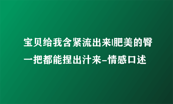 宝贝给我含紧流出来|肥美的臀一把都能捏出汁来-情感口述