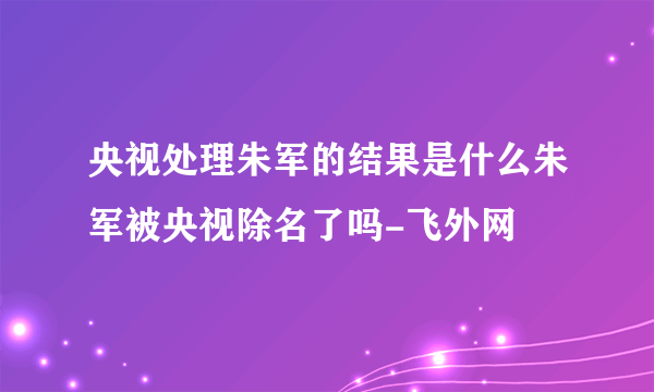 央视处理朱军的结果是什么朱军被央视除名了吗-飞外网