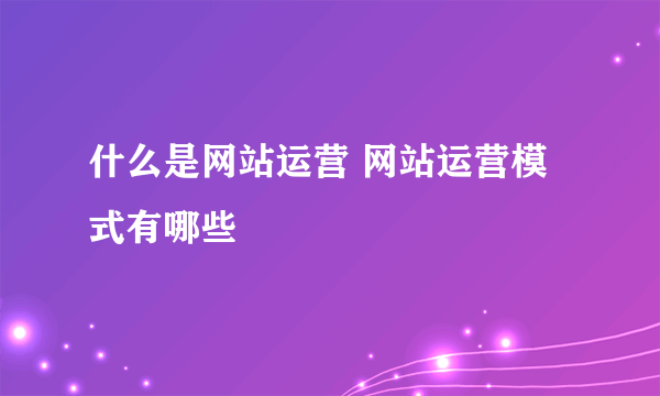 什么是网站运营 网站运营模式有哪些