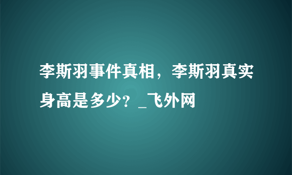 李斯羽事件真相，李斯羽真实身高是多少？_飞外网