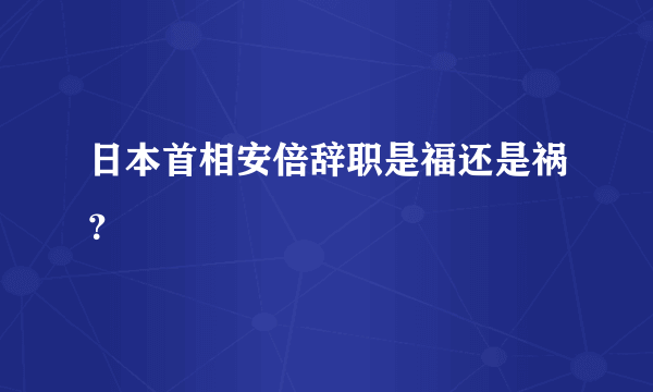 日本首相安倍辞职是福还是祸？