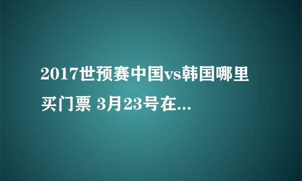 2017世预赛中国vs韩国哪里买门票 3月23号在长沙贺龙体育馆打比赛？