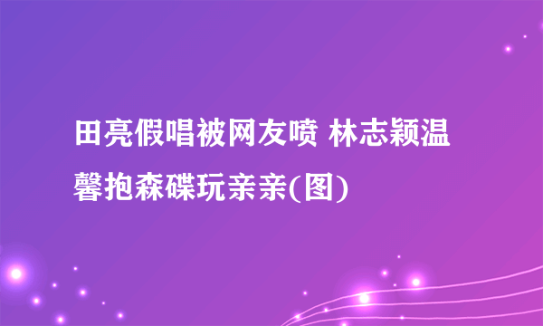 田亮假唱被网友喷 林志颖温馨抱森碟玩亲亲(图)