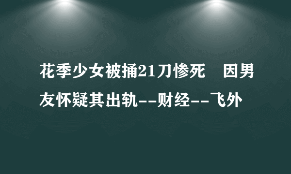 花季少女被捅21刀惨死 因男友怀疑其出轨--财经--飞外