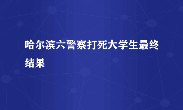 哈尔滨六警察打死大学生最终结果