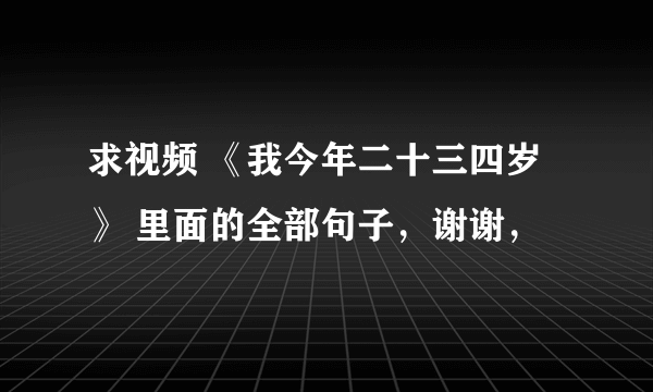 求视频 《我今年二十三四岁 》 里面的全部句子，谢谢，