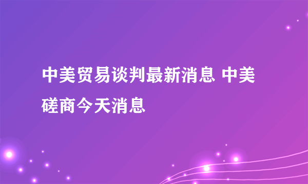 中美贸易谈判最新消息 中美磋商今天消息