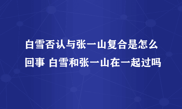 白雪否认与张一山复合是怎么回事 白雪和张一山在一起过吗