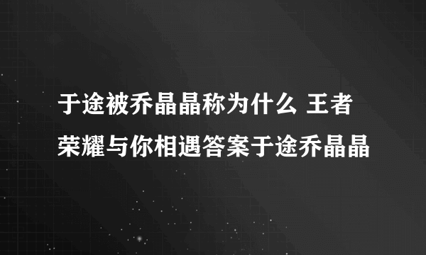 于途被乔晶晶称为什么 王者荣耀与你相遇答案于途乔晶晶