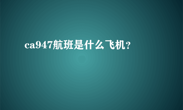 ca947航班是什么飞机？