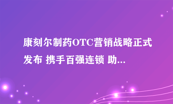 康刻尔制药OTC营销战略正式发布 携手百强连锁 助力健康中国