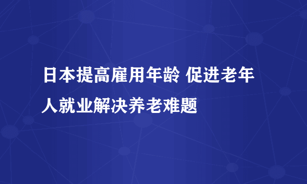 日本提高雇用年龄 促进老年人就业解决养老难题