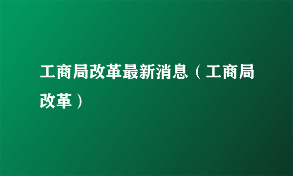 工商局改革最新消息（工商局改革）