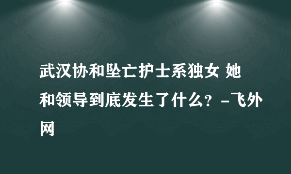 武汉协和坠亡护士系独女 她和领导到底发生了什么？-飞外网