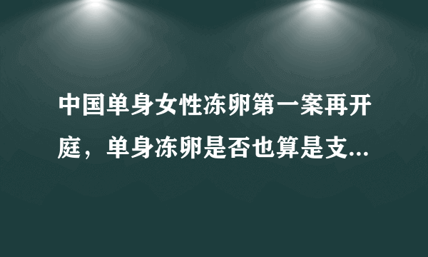 中国单身女性冻卵第一案再开庭，单身冻卵是否也算是支持三孩政策？