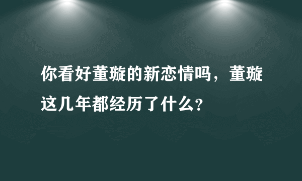 你看好董璇的新恋情吗，董璇这几年都经历了什么？