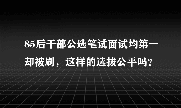 85后干部公选笔试面试均第一却被刷，这样的选拔公平吗？