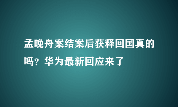 孟晚舟案结案后获释回国真的吗？华为最新回应来了