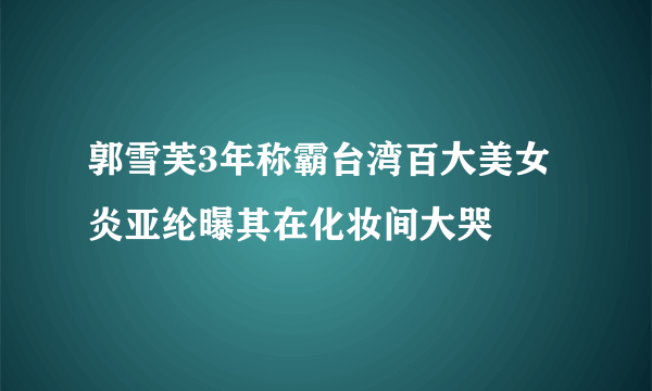 郭雪芙3年称霸台湾百大美女 炎亚纶曝其在化妆间大哭