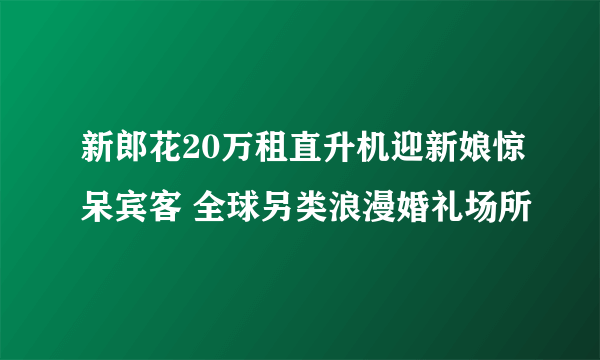 新郎花20万租直升机迎新娘惊呆宾客 全球另类浪漫婚礼场所