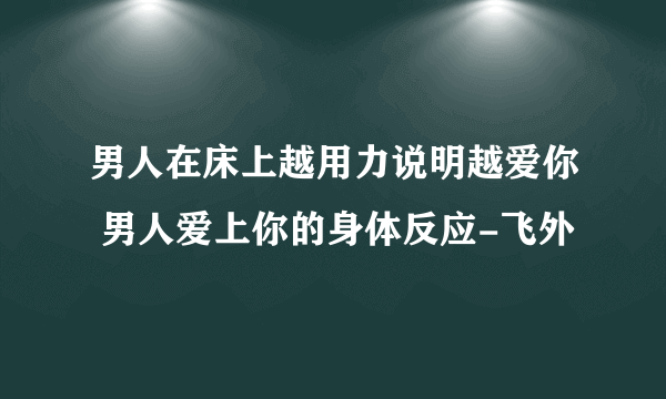 男人在床上越用力说明越爱你 男人爱上你的身体反应-飞外