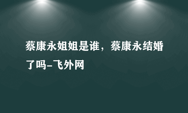 蔡康永姐姐是谁，蔡康永结婚了吗-飞外网