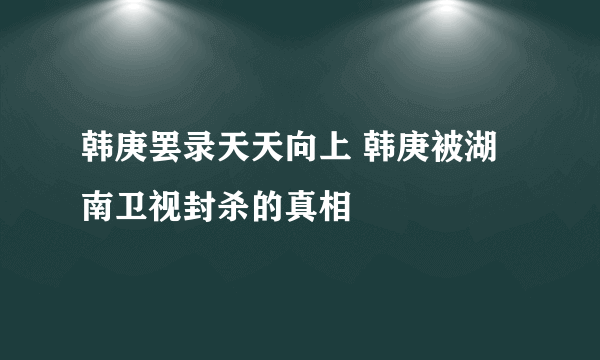 韩庚罢录天天向上 韩庚被湖南卫视封杀的真相