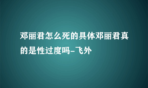 邓丽君怎么死的具体邓丽君真的是性过度吗-飞外