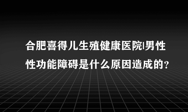 合肥喜得儿生殖健康医院|男性性功能障碍是什么原因造成的？