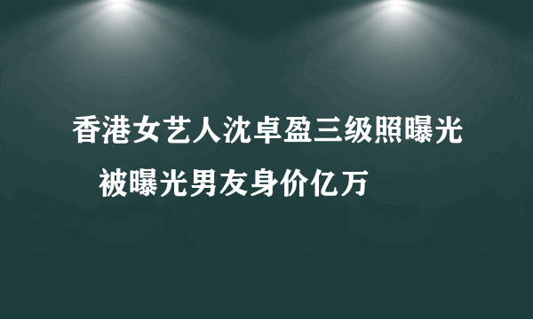 香港女艺人沈卓盈三级照曝光   被曝光男友身价亿万