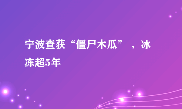 宁波查获“僵尸木瓜” ，冰冻超5年