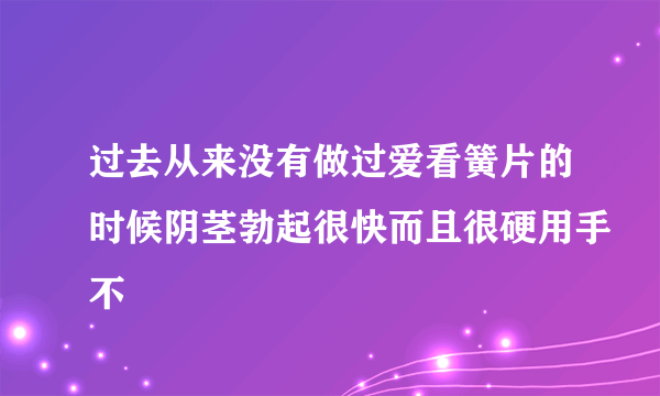 过去从来没有做过爱看簧片的时候阴茎勃起很快而且很硬用手不