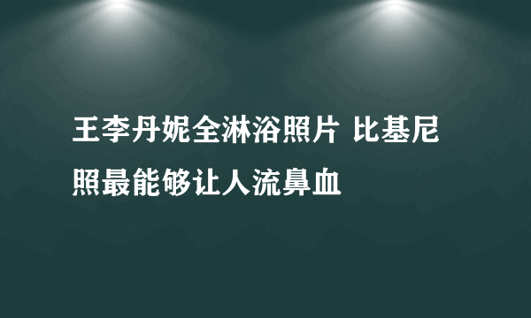 王李丹妮全淋浴照片 比基尼照最能够让人流鼻血