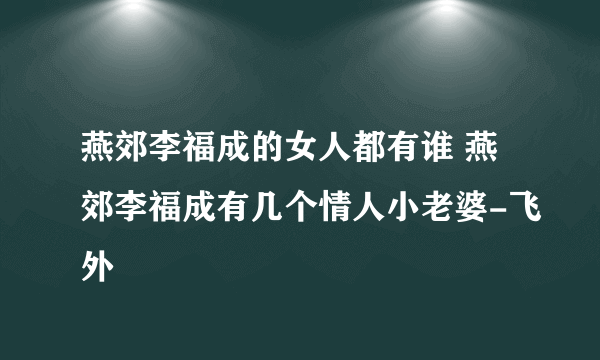 燕郊李福成的女人都有谁 燕郊李福成有几个情人小老婆-飞外