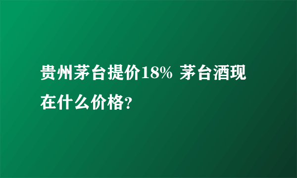 贵州茅台提价18% 茅台酒现在什么价格？