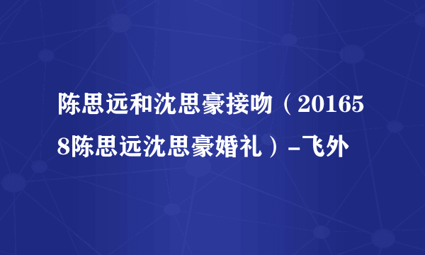 陈思远和沈思豪接吻（201658陈思远沈思豪婚礼）-飞外