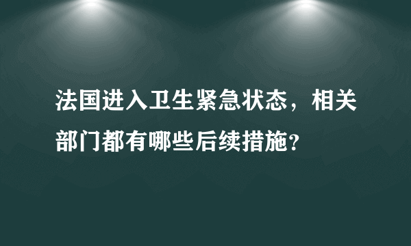 法国进入卫生紧急状态，相关部门都有哪些后续措施？