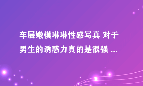 车展嫩模琳琳性感写真 对于男生的诱惑力真的是很强 - 飞外网