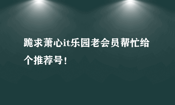 跪求萧心it乐园老会员帮忙给个推荐号！