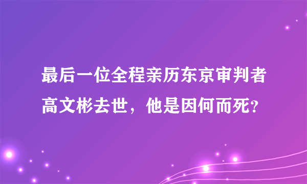 最后一位全程亲历东京审判者高文彬去世，他是因何而死？