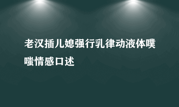 老汉插儿媳强行乳律动液体噗嗤情感口述