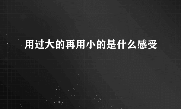 用过大的再用小的是什么感受