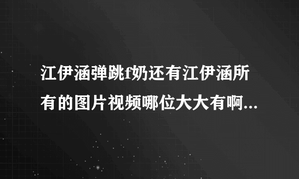 江伊涵弹跳f奶还有江伊涵所有的图片视频哪位大大有啊，麻烦您发zx410440814@qq.com，小弟感激不敬。