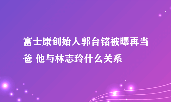 富士康创始人郭台铭被曝再当爸 他与林志玲什么关系