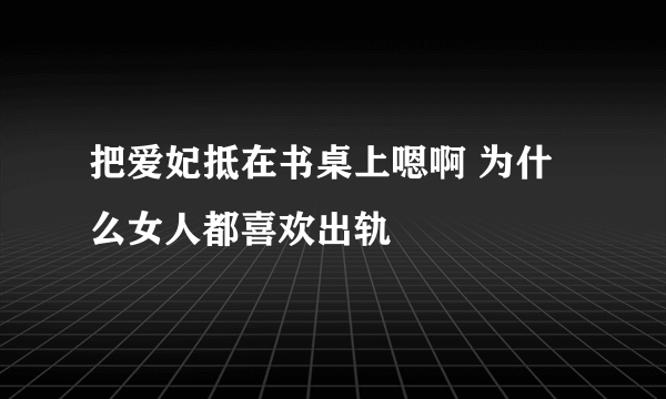 把爱妃抵在书桌上嗯啊 为什么女人都喜欢出轨