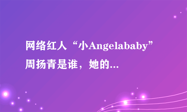 网络红人“小Angelababy”周扬青是谁，她的家庭什么背景