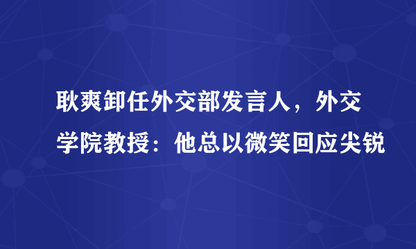 耿爽卸任外交部发言人，外交学院教授：他总以微笑回应尖锐