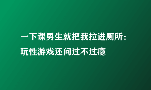 一下课男生就把我拉进厕所：玩性游戏还问过不过瘾